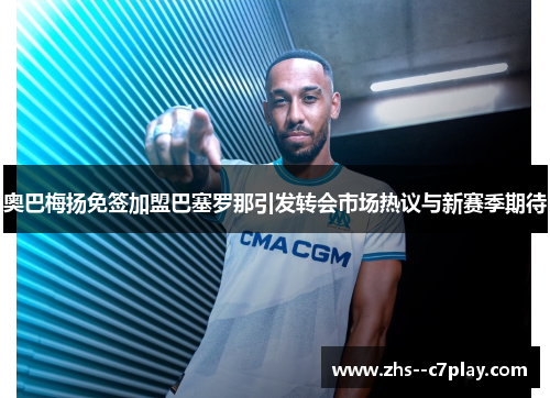 奥巴梅扬免签加盟巴塞罗那引发转会市场热议与新赛季期待