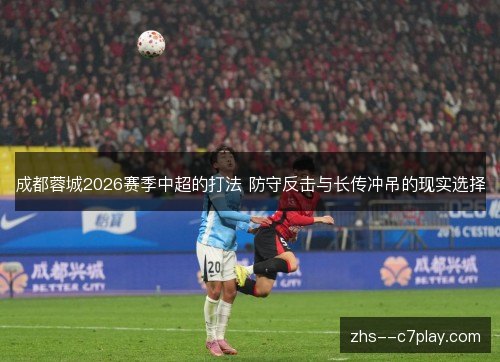 成都蓉城2026赛季中超的打法 防守反击与长传冲吊的现实选择 成都蓉城2026赛季中超的打法 防守反击与长传冲吊的现实选择